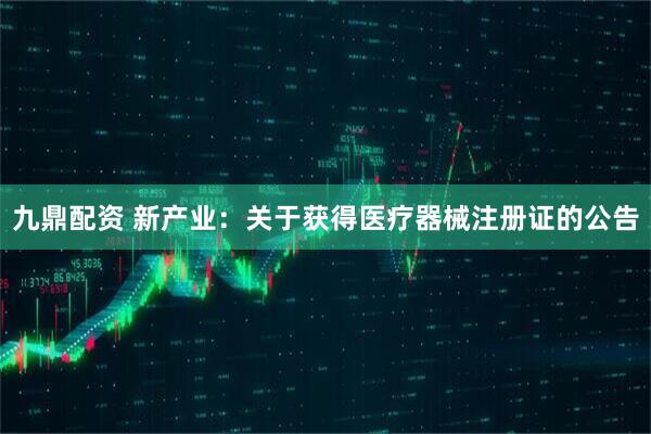 九鼎配资 新产业：关于获得医疗器械注册证的公告