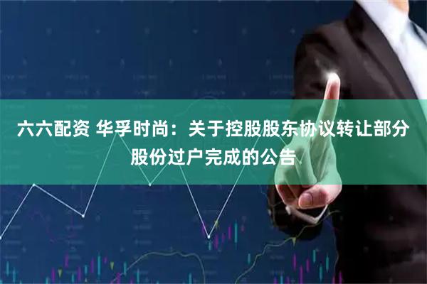 六六配资 华孚时尚：关于控股股东协议转让部分股份过户完成的公告