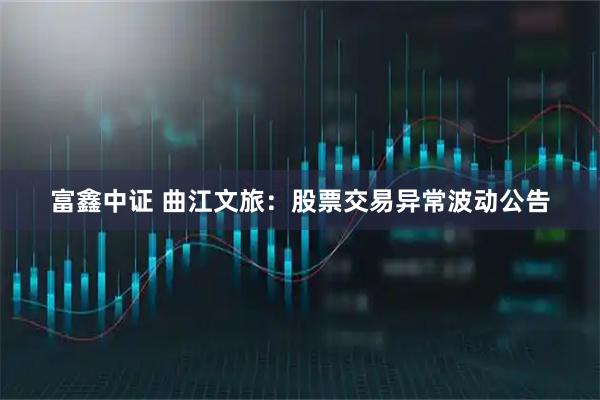 富鑫中证 曲江文旅：股票交易异常波动公告