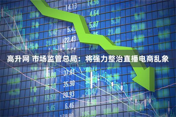 高升网 市场监管总局：将强力整治直播电商乱象