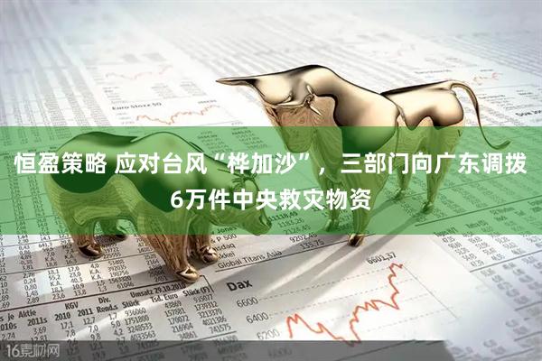 恒盈策略 应对台风“桦加沙”，三部门向广东调拨6万件中央救灾物资