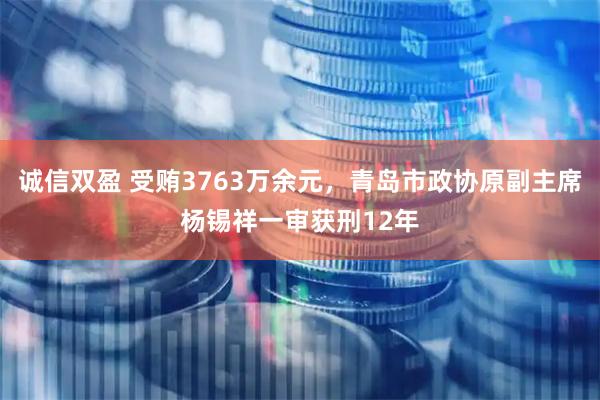 诚信双盈 受贿3763万余元，青岛市政协原副主席杨锡祥一审获刑12年
