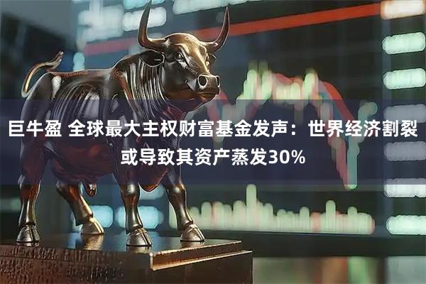 巨牛盈 全球最大主权财富基金发声：世界经济割裂或导致其资产蒸发30%