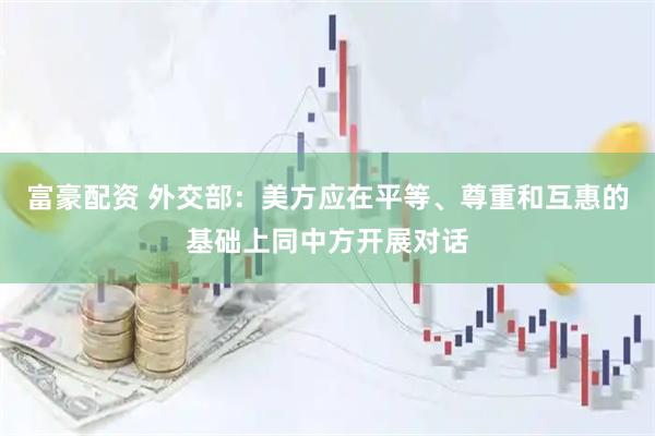 富豪配资 外交部：美方应在平等、尊重和互惠的基础上同中方开展对话