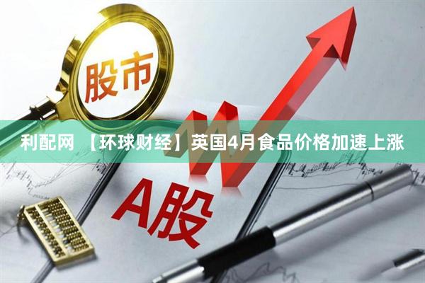利配网 【环球财经】英国4月食品价格加速上涨