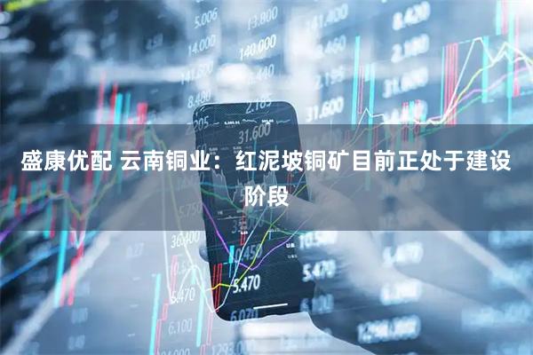 盛康优配 云南铜业：红泥坡铜矿目前正处于建设阶段