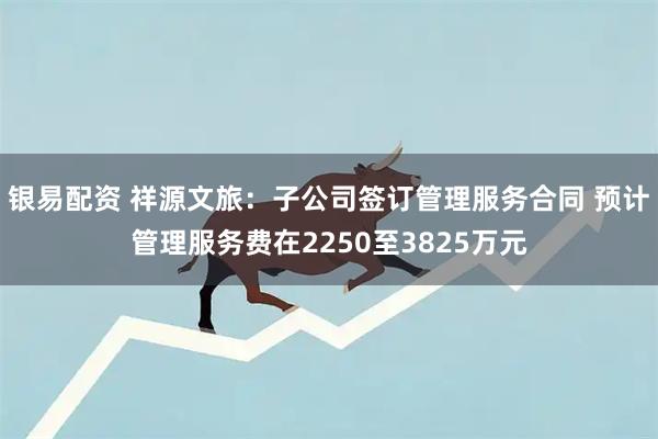 银易配资 祥源文旅：子公司签订管理服务合同 预计管理服务费在2250至3825万元