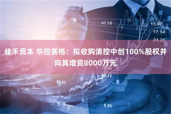 佳禾资本 华控赛格：拟收购清控中创100%股权并向其增资8000万元