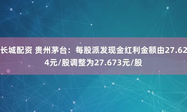 长城配资 贵州茅台：每股派发现金红利金额由27.624元/股调整为27.673元/股