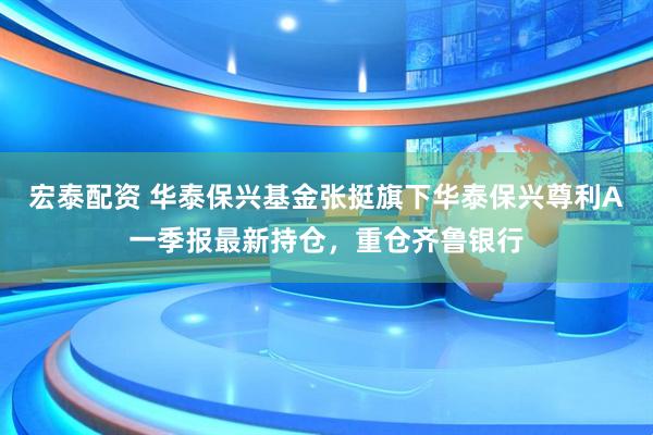 宏泰配资 华泰保兴基金张挺旗下华泰保兴尊利A一季报最新持仓，重仓齐鲁银行