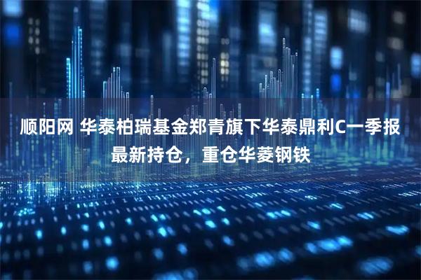 顺阳网 华泰柏瑞基金郑青旗下华泰鼎利C一季报最新持仓，重仓华菱钢铁