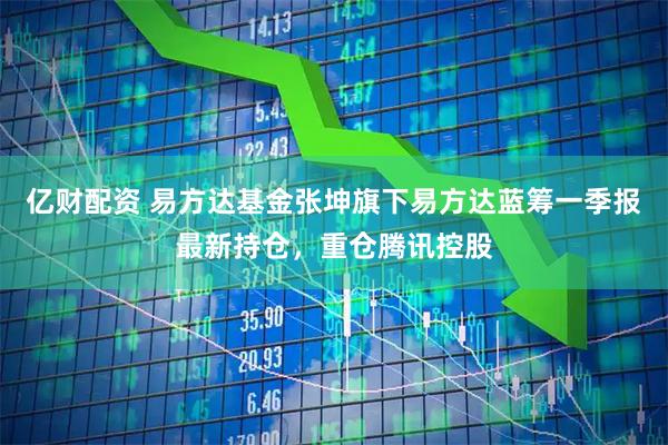 亿财配资 易方达基金张坤旗下易方达蓝筹一季报最新持仓，重仓腾讯控股