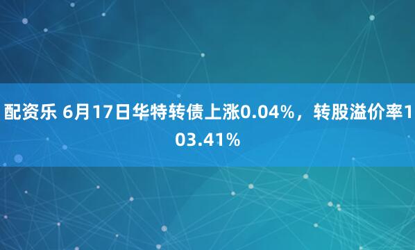 配资乐 6月17日华特转债上涨0.04%，转股溢价率103.41%