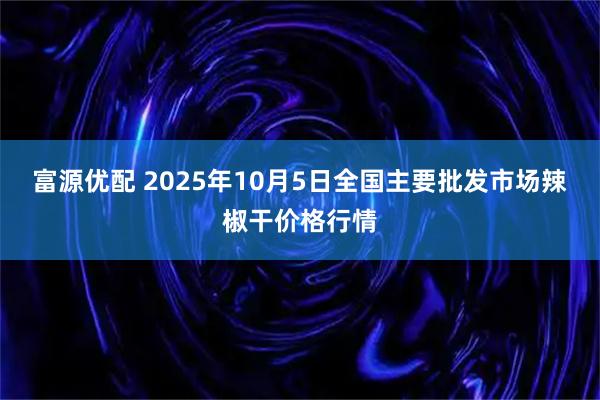 富源优配 2025年10月5日全国主要批发市场辣椒干价格行情