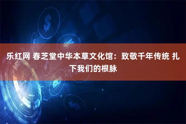 乐红网 春芝堂中华本草文化馆：致敬千年传统 扎下我们的根脉