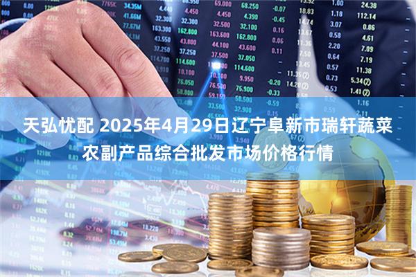 天弘忧配 2025年4月29日辽宁阜新市瑞轩蔬菜农副产品综合批发市场价格行情