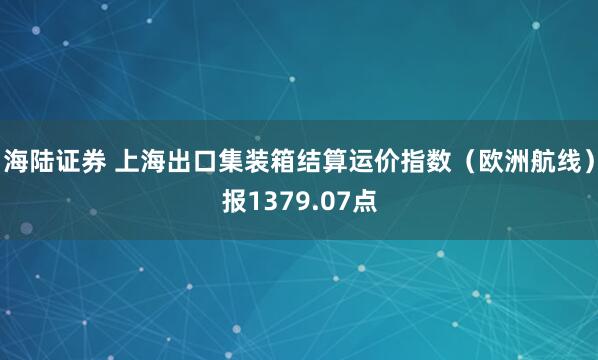 海陆证券 上海出口集装箱结算运价指数（欧洲航线）报1379.07点