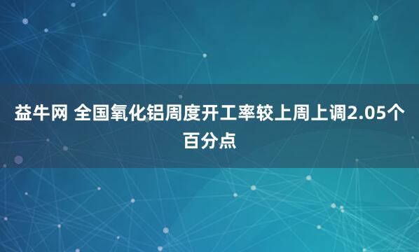 益牛网 全国氧化铝周度开工率较上周上调2.05个百分点