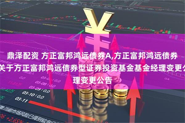 鼎泽配资 方正富邦鸿远债券A,方正富邦鸿远债券C: 关于方正富邦鸿远债券型证券投资基金基金经理变更公告