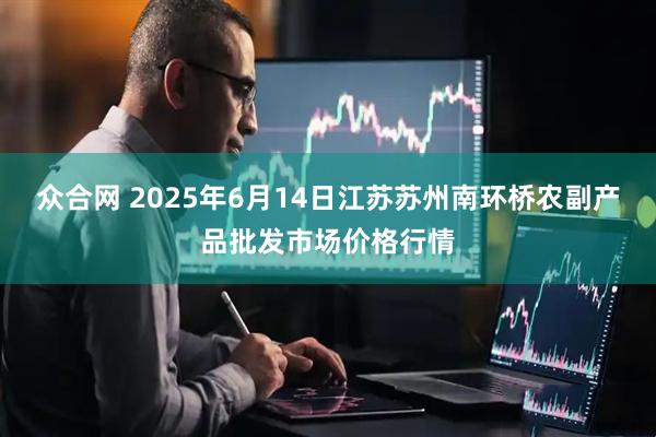 众合网 2025年6月14日江苏苏州南环桥农副产品批发市场价格行情