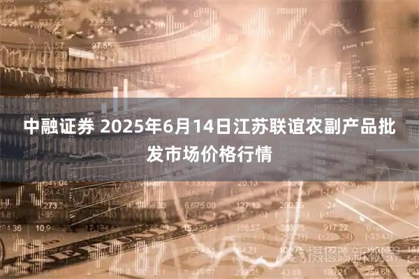 中融证券 2025年6月14日江苏联谊农副产品批发市场价格行情