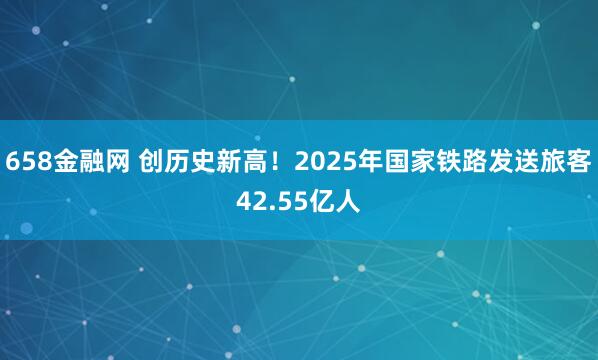 658金融网 创历史新高！2025年国家铁路发送旅客42.55亿人