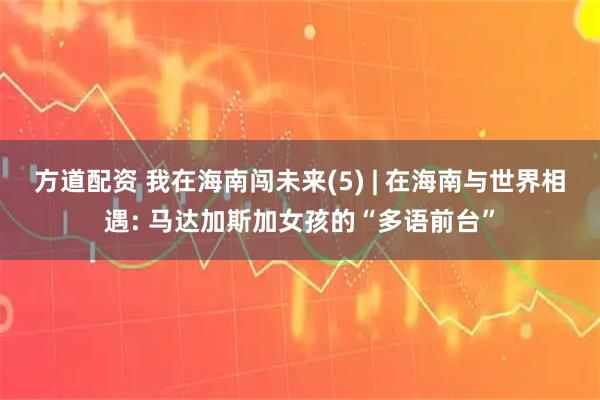 方道配资 我在海南闯未来(5) | 在海南与世界相遇: 马达加斯加女孩的“多语前台”