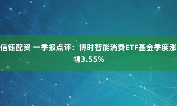 信钰配资 一季报点评：博时智能消费ETF基金季度涨幅3.55%