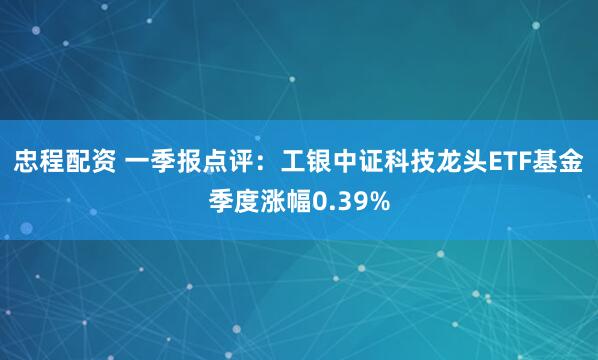 忠程配资 一季报点评：工银中证科技龙头ETF基金季度涨幅0.39%
