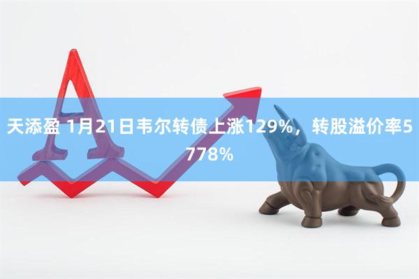 天添盈 1月21日韦尔转债上涨129%，转股溢价率5778%