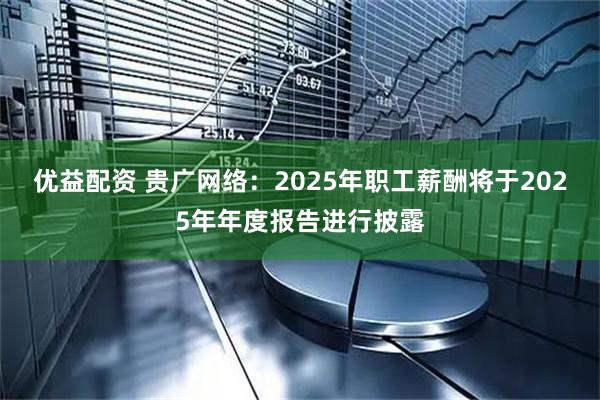 优益配资 贵广网络：2025年职工薪酬将于2025年年度报告进行披露