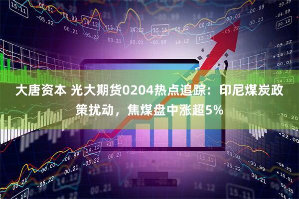大唐资本 光大期货0204热点追踪：印尼煤炭政策扰动，焦煤盘中涨超5%