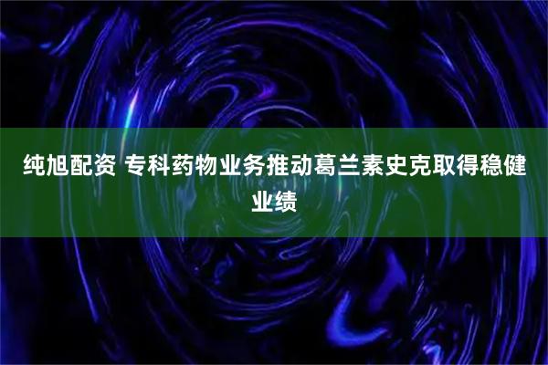 纯旭配资 专科药物业务推动葛兰素史克取得稳健业绩