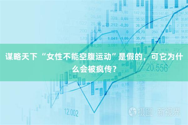 谋略天下 “女性不能空腹运动”是假的，可它为什么会被疯传？